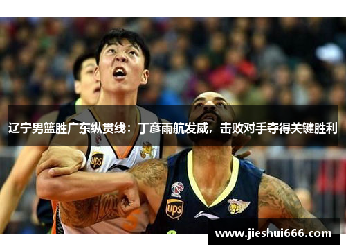 辽宁男篮胜广东纵贯线：丁彦雨航发威，击败对手夺得关键胜利