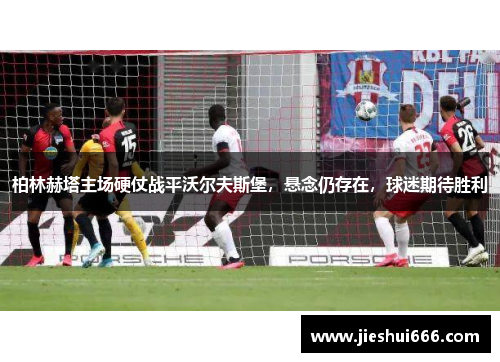 柏林赫塔主场硬仗战平沃尔夫斯堡，悬念仍存在，球迷期待胜利