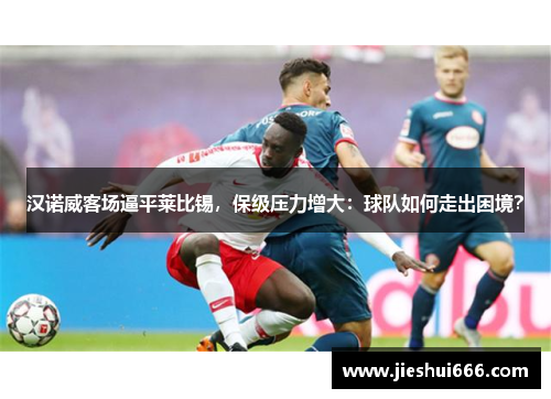 汉诺威客场逼平莱比锡，保级压力增大：球队如何走出困境？