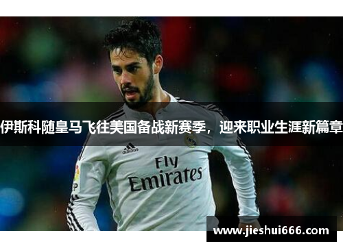 伊斯科随皇马飞往美国备战新赛季，迎来职业生涯新篇章