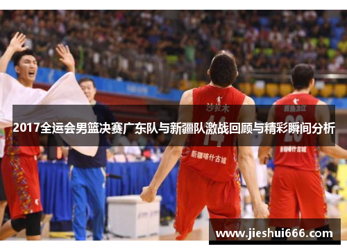 2017全运会男篮决赛广东队与新疆队激战回顾与精彩瞬间分析