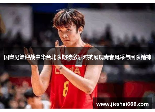 国奥男篮迎战中华台北队期待激烈对抗展现青春风采与团队精神