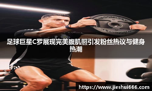 足球巨星C罗展现完美腹肌照引发粉丝热议与健身热潮