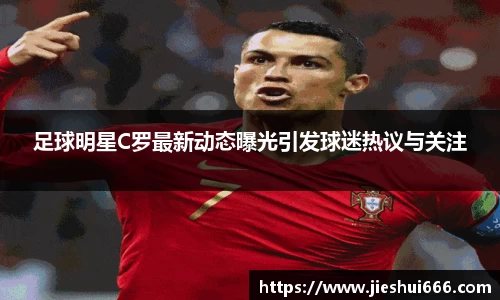 足球明星C罗最新动态曝光引发球迷热议与关注